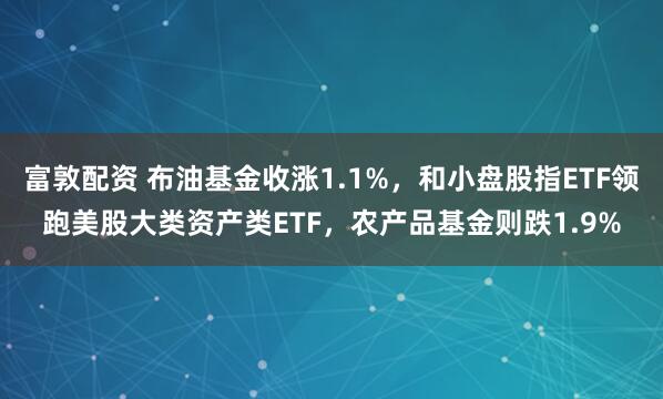 富敦配资 布油基金收涨1.1%，和小盘股指ETF领跑美股大类资产类ETF，农产品基金则跌1.9%