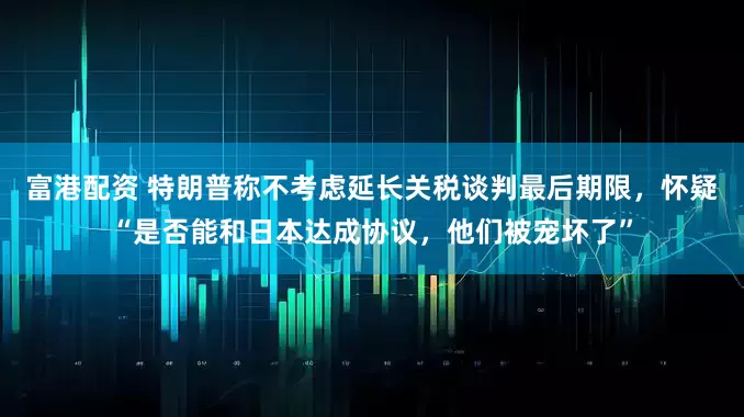 富港配资 特朗普称不考虑延长关税谈判最后期限，怀疑“是否能和日本达成协议，他们被宠坏了”