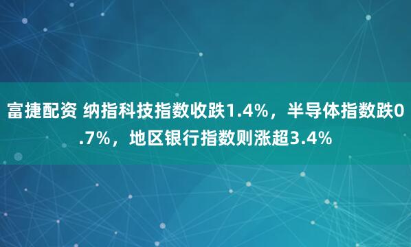 富捷配资 纳指科技指数收跌1.4%，半导体指数跌0.7%，地区银行指数则涨超3.4%