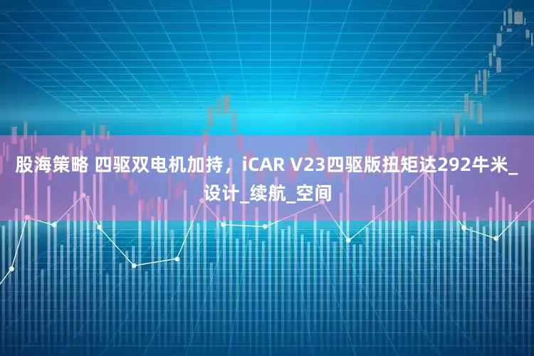 股海策略 四驱双电机加持，iCAR V23四驱版扭矩达292牛米_设计_续航_空间